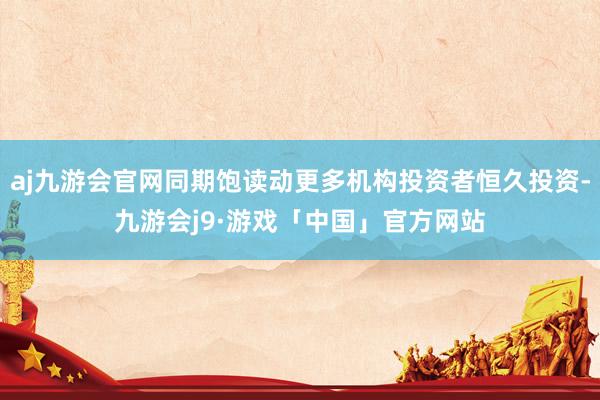 aj九游会官网同期饱读动更多机构投资者恒久投资-九游会j9·游戏「中国」官方网站