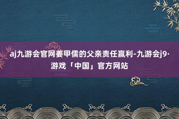 aj九游会官网姜甲儒的父亲责任赢利-九游会j9·游戏「中国」官方网站