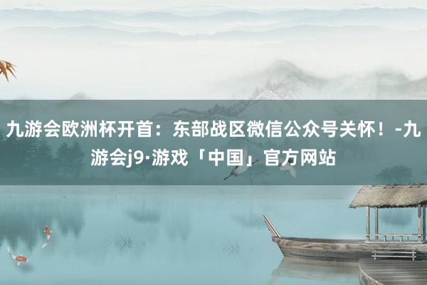 九游会欧洲杯开首：东部战区微信公众号关怀！-九游会j9·游戏「中国」官方网站