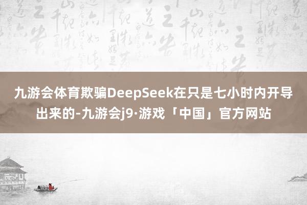九游会体育欺骗DeepSeek在只是七小时内开导出来的-九游会j9·游戏「中国」官方网站