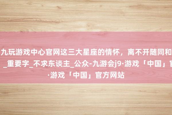 九玩游戏中心官网这三大星座的情怀，离不开随同和安全感！_重要字_不求东谈主_公众-九游会j9·游戏「中国」官方网站