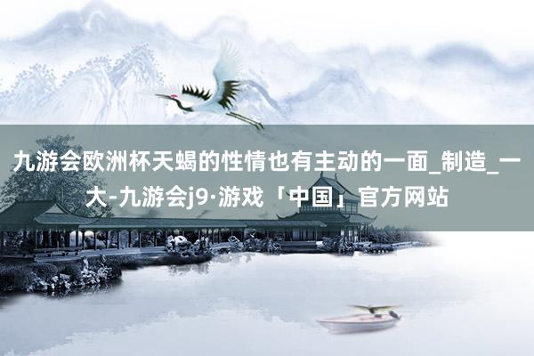 九游会欧洲杯天蝎的性情也有主动的一面_制造_一大-九游会j9·游戏「中国」官方网站