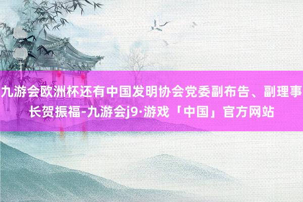 九游会欧洲杯还有中国发明协会党委副布告、副理事长贺振福-九游会j9·游戏「中国」官方网站