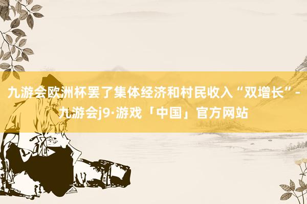 九游会欧洲杯罢了集体经济和村民收入“双增长”-九游会j9·游戏「中国」官方网站