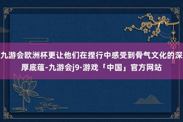 九游会欧洲杯更让他们在捏行中感受到骨气文化的深厚底蕴-九游会j9·游戏「中国」官方网站