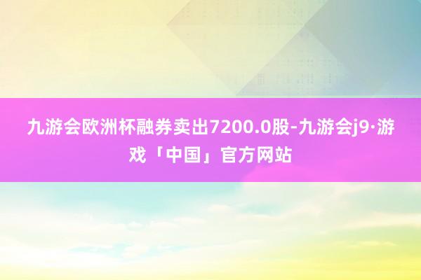 九游会欧洲杯融券卖出7200.0股-九游会j9·游戏「中国」官方网站