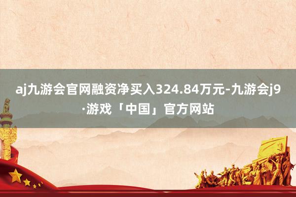 aj九游会官网融资净买入324.84万元-九游会j9·游戏「中国」官方网站