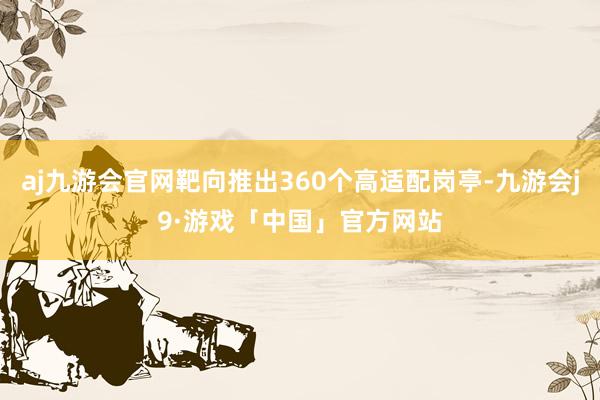 aj九游会官网靶向推出360个高适配岗亭-九游会j9·游戏「中国」官方网站