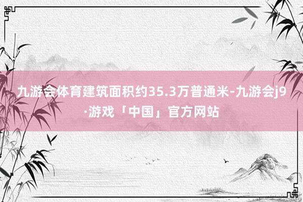 九游会体育建筑面积约35.3万普通米-九游会j9·游戏「中国」官方网站