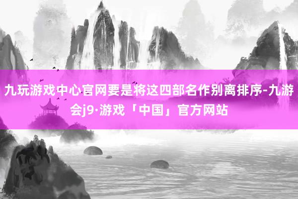 九玩游戏中心官网要是将这四部名作别离排序-九游会j9·游戏「中国」官方网站