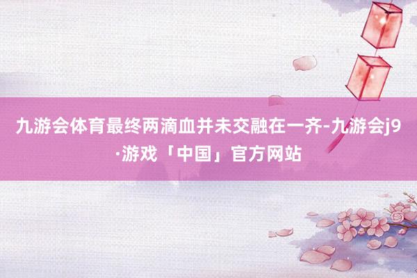 九游会体育最终两滴血并未交融在一齐-九游会j9·游戏「中国」官方网站