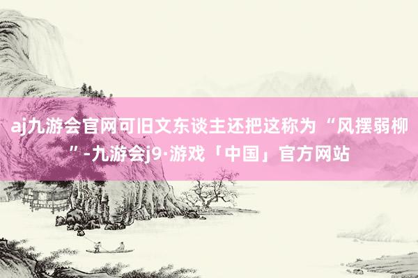 aj九游会官网可旧文东谈主还把这称为 “风摆弱柳”-九游会j9·游戏「中国」官方网站
