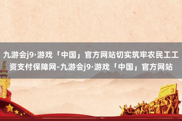 九游会j9·游戏「中国」官方网站切实筑牢农民工工资支付保障网-九游会j9·游戏「中国」官方网站
