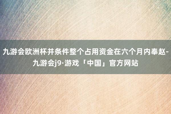 九游会欧洲杯并条件整个占用资金在六个月内奉赵-九游会j9·游戏「中国」官方网站