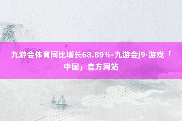 九游会体育同比增长68.89%-九游会j9·游戏「中国」官方网站