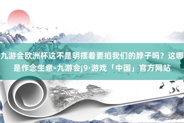九游会欧洲杯这不是明摆着要掐我们的脖子吗？这哪是作念生意-九游会j9·游戏「中国」官方网站