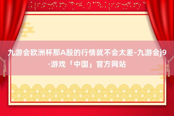 九游会欧洲杯那A股的行情就不会太差-九游会j9·游戏「中国」官方网站