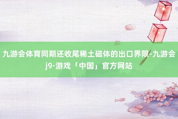 九游会体育同期还收尾稀土磁体的出口界限-九游会j9·游戏「中国」官方网站
