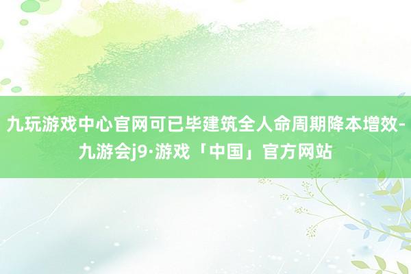 九玩游戏中心官网可已毕建筑全人命周期降本增效-九游会j9·游戏「中国」官方网站