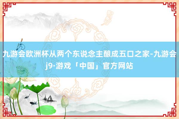 九游会欧洲杯从两个东说念主酿成五口之家-九游会j9·游戏「中国」官方网站