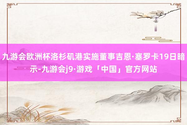九游会欧洲杯洛杉矶港实施董事吉恩·塞罗卡19日暗示-九游会j9·游戏「中国」官方网站