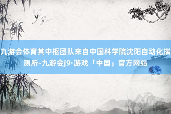 九游会体育其中枢团队来自中国科学院沈阳自动化揣测所-九游会j9·游戏「中国」官方网站