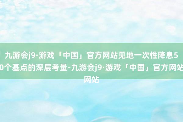 九游会j9·游戏「中国」官方网站见地一次性降息50个基点的深层考量-九游会j9·游戏「中国」官方网站