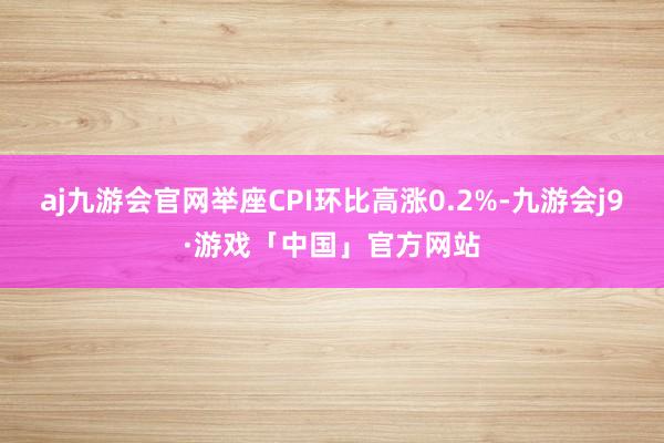 aj九游会官网举座CPI环比高涨0.2%-九游会j9·游戏「中国」官方网站