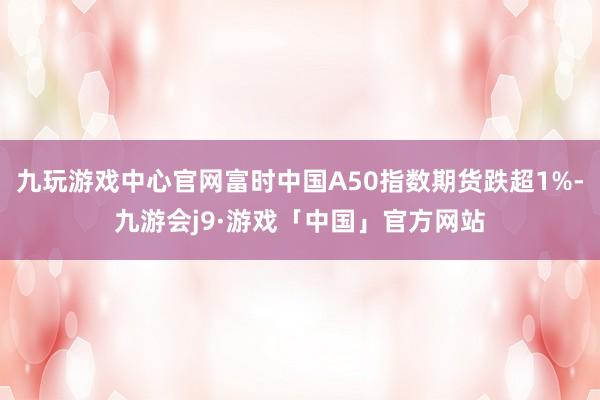 九玩游戏中心官网富时中国A50指数期货跌超1%-九游会j9·游戏「中国」官方网站