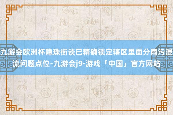 九游会欧洲杯隐珠街谈已精确锁定辖区里面分雨污混流问题点位-九游会j9·游戏「中国」官方网站