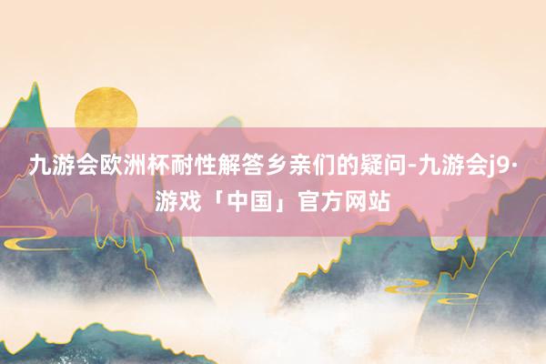 九游会欧洲杯耐性解答乡亲们的疑问-九游会j9·游戏「中国」官方网站