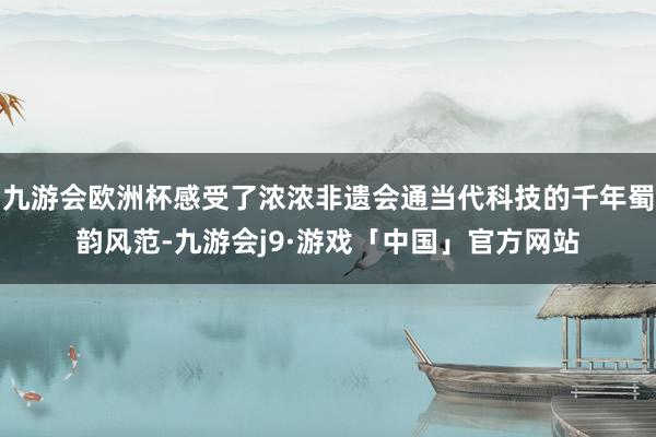 九游会欧洲杯感受了浓浓非遗会通当代科技的千年蜀韵风范-九游会j9·游戏「中国」官方网站
