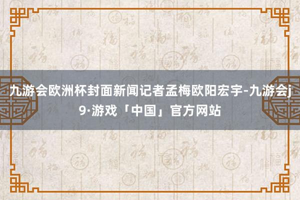 九游会欧洲杯封面新闻记者孟梅欧阳宏宇-九游会j9·游戏「中国」官方网站