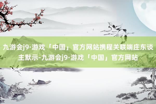 九游会j9·游戏「中国」官方网站携程关联端庄东谈主默示-九游会j9·游戏「中国」官方网站