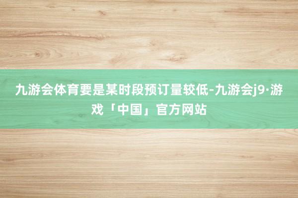 九游会体育要是某时段预订量较低-九游会j9·游戏「中国」官方网站