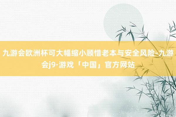 九游会欧洲杯可大幅缩小顾惜老本与安全风险-九游会j9·游戏「中国」官方网站