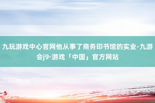 九玩游戏中心官网他从事了商务印书馆的实业-九游会j9·游戏「中国」官方网站