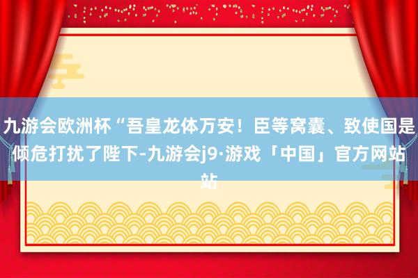 九游会欧洲杯“吾皇龙体万安！臣等窝囊、致使国是倾危打扰了陛下-九游会j9·游戏「中国」官方网站