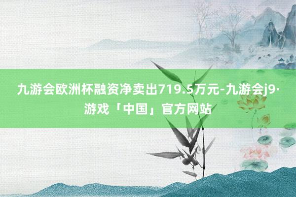 九游会欧洲杯融资净卖出719.5万元-九游会j9·游戏「中国」官方网站