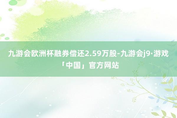 九游会欧洲杯融券偿还2.59万股-九游会j9·游戏「中国」官方网站