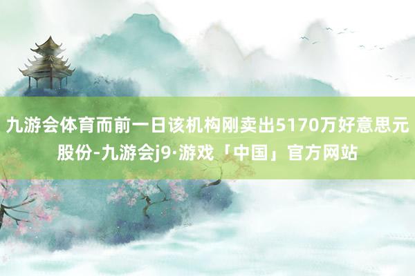 九游会体育而前一日该机构刚卖出5170万好意思元股份-九游会j9·游戏「中国」官方网站