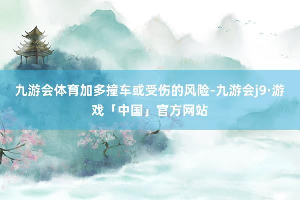 九游会体育加多撞车或受伤的风险-九游会j9·游戏「中国」官方网站