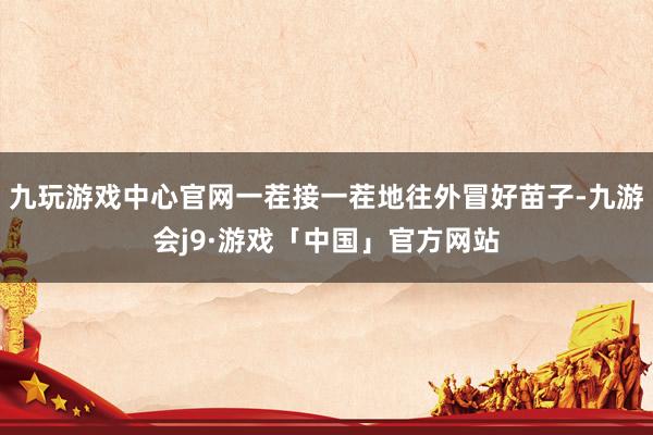 九玩游戏中心官网一茬接一茬地往外冒好苗子-九游会j9·游戏「中国」官方网站