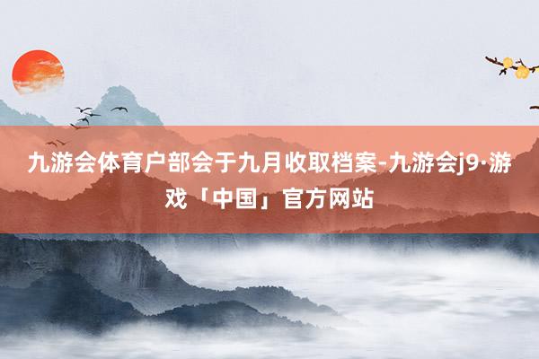 九游会体育户部会于九月收取档案-九游会j9·游戏「中国」官方网站