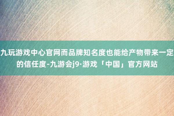 九玩游戏中心官网而品牌知名度也能给产物带来一定的信任度-九游会j9·游戏「中国」官方网站