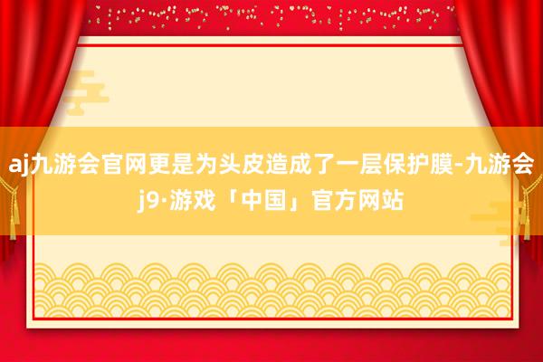 aj九游会官网更是为头皮造成了一层保护膜-九游会j9·游戏「中国」官方网站