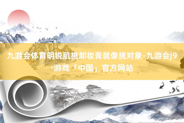 九游会体育明锐肌挑卸妆膏就像挑对象-九游会j9·游戏「中国」官方网站