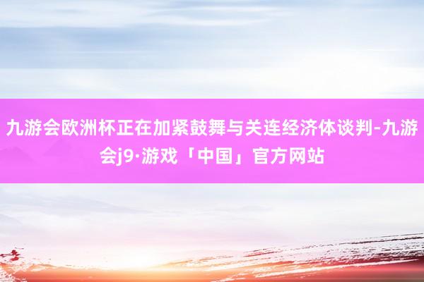 九游会欧洲杯正在加紧鼓舞与关连经济体谈判-九游会j9·游戏「中国」官方网站
