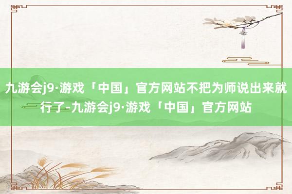 九游会j9·游戏「中国」官方网站不把为师说出来就行了-九游会j9·游戏「中国」官方网站