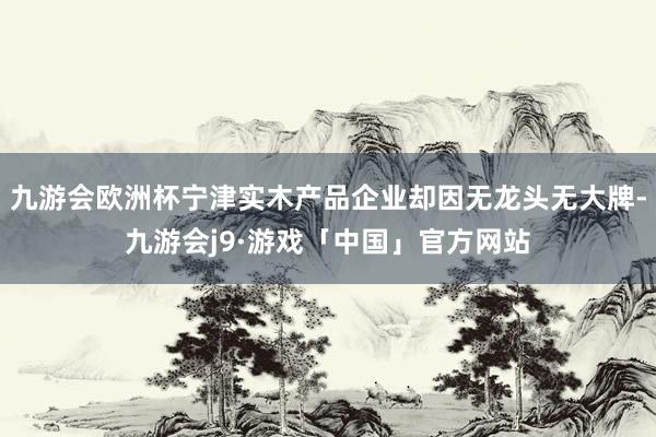 九游会欧洲杯宁津实木产品企业却因无龙头无大牌-九游会j9·游戏「中国」官方网站